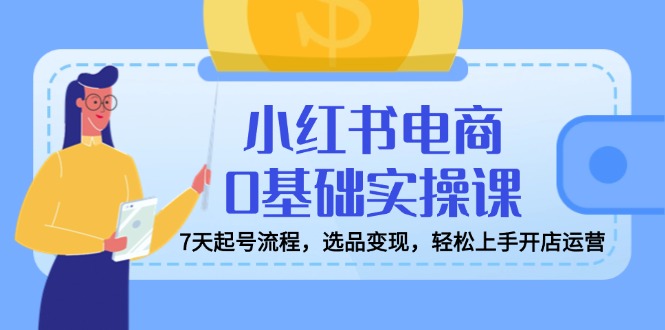 小红书电商0基础实操课，7天起号流程，选品变现，轻松上手开店运营-创米阁｜副业实操经验分享